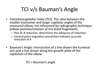 TCI v/s Bauman’s Angle
• Trochaleocapitellar Index (TCI): The ratio between the
smaller trochanter and larger capitelar angles of the
measured elbow, not influenced by radiographic technique
(elbow position/rotation of the distal fragement)
– Post SC # reduction, determines the adequacy of reduction
– Coronal plane angulation prevention indicates accurate
reduction of #
• Bauman’s Angle: intersection of a line drawn the humeral
axis and a line drawn along the growth plate of the
capitulum of the elbow
TCI > Bauman’s angle
 