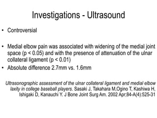 Investigations - Ultrasound
• Controversial
• Medial elbow pain was associated with widening of the medial joint
space (p < 0.05) and with the presence of attenuation of the ulnar
collateral ligament (p < 0.01)
• Absolute difference 2.7mm vs. 1.6mm
Ultrasonographic assessment of the ulnar collateral ligament and medial elbow
laxity in college baseball players. Sasaki J, Takahara M,Ogino T, Kashiwa H,
Ishigaki D, Kanauchi Y. J Bone Joint Surg Am. 2002 Apr;84-A(4):525-31
 