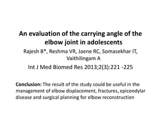 An evaluation of the carrying angle of the
elbow joint in adolescents
Rajesh B*, Reshma VR, Jaene RC, Somasekhar IT,
Vaithilingam A
Int J Med Biomed Res 2013;2(3):221 -225
Conclusion: The result of the study could be useful in the
management of elbow displacement, fractures, epicondylar
disease and surgical planning for elbow reconstruction
 