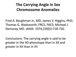 The Carrying Angle in Sex
Chromosome Anomalies
Fred A. Baughman Jr., MD; James V. Higgins, PhD;
Thomas G. Wadsworth, FRCS, FACS; Michael J.
Demaray, MD. JAMA. 1974;230(5):718-720.
Conclusions: The carrying angle is said to be
greater in the XO phenotype than in XX and
greater in XX than in XY.
 