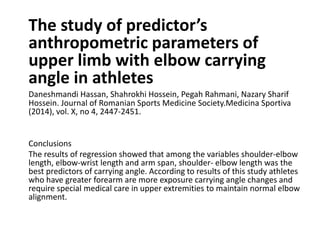 The study of predictor’s
anthropometric parameters of
upper limb with elbow carrying
angle in athletes
Daneshmandi Hassan, Shahrokhi Hossein, Pegah Rahmani, Nazary Sharif
Hossein. Journal of Romanian Sports Medicine Society.Medicina Sportiva
(2014), vol. X, no 4, 2447-2451.
Conclusions
The results of regression showed that among the variables shoulder-elbow
length, elbow-wrist length and arm span, shoulder- elbow length was the
best predictors of carrying angle. According to results of this study athletes
who have greater forearm are more exposure carrying angle changes and
require special medical care in upper extremities to maintain normal elbow
alignment.
 
