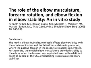 The role of the elbow musculature,
forearm rotation, and elbow flexion
in elbow stability: An in vitro study
Kenneth Seiber, MD, Ranjan Gupta, MD, Michelle H. McGarry, MS,
Marc R. Safran, MD, Thay Q Lee, PhD. J Shoulder Elbow Surg (2009)
18, 260-268
Conclusions
The medial elbow musculature mostly affects elbow stability with
the arm in supination and the lateral musculature in pronation,
where the passive tension in the respective muscles is increased.
Furthermore, the medial elbow musculature provided stability to
the elbow when the forearm was supinated even with a deficient
anterior bundle of the UCL, emphasizing its role as a secondary
stabilizer.
 