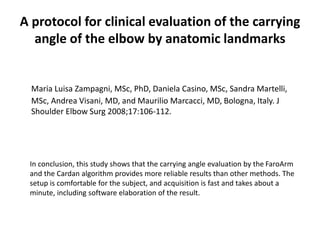 A protocol for clinical evaluation of the carrying
angle of the elbow by anatomic landmarks
Maria Luisa Zampagni, MSc, PhD, Daniela Casino, MSc, Sandra Martelli,
MSc, Andrea Visani, MD, and Maurilio Marcacci, MD, Bologna, Italy. J
Shoulder Elbow Surg 2008;17:106-112.
In conclusion, this study shows that the carrying angle evaluation by the FaroArm
and the Cardan algorithm provides more reliable results than other methods. The
setup is comfortable for the subject, and acquisition is fast and takes about a
minute, including software elaboration of the result.
 