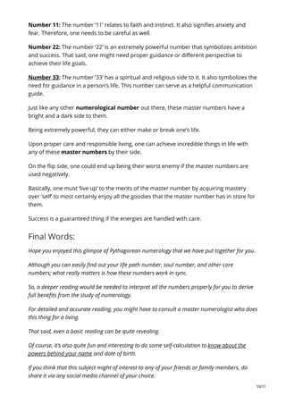 Number 11: The number ‘11’ relates to faith and instinct. It also signifies anxiety and
fear. Therefore, one needs to be careful as well.
Number 22: The number ‘22’ is an extremely powerful number that symbolizes ambition
and success. That said, one might need proper guidance or different perspective to
achieve their life goals.
Number 33: The number ‘33’ has a spiritual and religious side to it. It also symbolizes the
need for guidance in a person’s life. This number can serve as a helpful communication
guide.
Just like any other numerological number out there, these master numbers have a
bright and a dark side to them.
Being extremely powerful, they can either make or break one’s life.
Upon proper care and responsible living, one can achieve incredible things in life with
any of these master numbers by their side.
On the flip side, one could end up being their worst enemy if the master numbers are
used negatively.
Basically, one must ‘live up’ to the merits of the master number by acquiring mastery
over ‘self’ to most certainly enjoy all the goodies that the master number has in store for
them.
Success is a guaranteed thing if the energies are handled with care.
Final Words:
Hope you enjoyed this glimpse of Pythagorean numerology that we have put together for you.
Although you can easily find out your life path number, soul number, and other core
numbers; what really matters is how these numbers work in sync.
So, a deeper reading would be needed to interpret all the numbers properly for you to derive
full benefits from the study of numerology.
For detailed and accurate reading, you might have to consult a master numerologist who does
this thing for a living.
That said, even a basic reading can be quite revealing.
Of course, it’s also quite fun and interesting to do some self-calculation to know about the
powers behind your name and date of birth.
If you think that this subject might of interest to any of your friends or family members, do
share it via any social media channel of your choice.
10/11
 