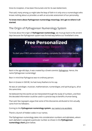 Since its inception, it has been fine-tuned a lot for its own betterment.
That said, many among us might take the leap of faith in it only once a numerologist who
knows nothing about us provides us with an accurate assessment of our personality.
To know more about Pythagorean numerology meanings, let’s get to where it all
started.
The Origin of Pythagorean Numerology System
To know about the origin of Pythagorean numerology, we must go back to the ancient
days because the Pythagorean system was formed way before our forefather’s time.
Back in the age-old days, it was created by a Greek scientist Pythagoras. Hence, the
name Pythagorean numerology!
Bear in mind that Pythagoras was no ordinary person.
Born in Greece in 569 BC, he had many feathers to his cap.
He was an astrologer, musician, mathematician, numerologist, and spiritual guru, all at
the same time.
He believed that the world can be interpreted through the study of numbers, and then
the decoded information could be used in a precise way to benefit a human being.
That said, few naysayers argue that some of the discoveries attributed to him actually
came from his followers.
Coming to the Pythagorean numerology system, our name is no accident.
There’s a bunch of hidden codes in our names.
The Pythagorean numerology takes into consideration numbers and alphabets, where
each alphabet is assigned a particular number as shown in the Pythagorean
numerology chart given below.
3/11
 