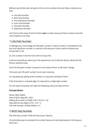 Without any further ado, let’s get to the six core numbers that can help us improve our
lives.
Life Path Number
Birth Day Number
First Impression Number
Inner Soul Number
Character Number
Expression Number
Let’s find out the value of each of these core numbers because these numbers have the
most impact on our lives.
1) Life Path Number
In Pythagorean numerology, the life path number or talent number is considered to be
the most significant number in a person’s life because it tells us which direction we
should take in life.
So, this number is like the main theme of your life.
It will not only tell you about your life experiences, but it will also tell you about the life
lessons along the way.
Since the life path number is based on one’s date of birth, it will never change.
That said, each life path number has its own meaning.
It’s calculated by adding all the numbers in a person’s full date of birth.
If the final value is a double-digit, it’s reduced to a single digit number.
For the sake of example, let’s take the following name and date of birth:
Example Below:
Name: Allan Walker
Date of Birth: May 8th, 1954
Adding all numbers of DOB: 5+8+1+9+5+4 = 32
Now add the two digits of 32 = 3+2 = 5
Life Path Number of Allan Walker is 5
2) Birth Day Number
The birth day number holds the key to your destiny.
It’s extremely easy to calculate this number because it’s precisely based on the day you
were born.
5/11
 