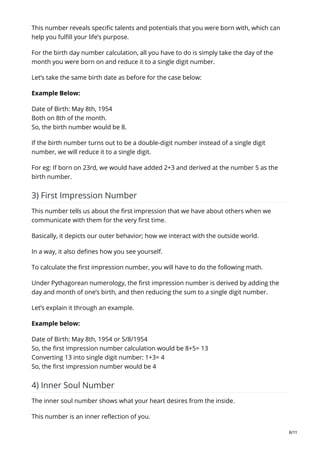 This number reveals specific talents and potentials that you were born with, which can
help you fulfill your life’s purpose.
For the birth day number calculation, all you have to do is simply take the day of the
month you were born on and reduce it to a single digit number.
Let’s take the same birth date as before for the case below:
Example Below:
Date of Birth: May 8th, 1954
Both on 8th of the month.
So, the birth number would be 8.
If the birth number turns out to be a double-digit number instead of a single digit
number, we will reduce it to a single digit.
For eg: If born on 23rd, we would have added 2+3 and derived at the number 5 as the
birth number.
3) First Impression Number
This number tells us about the first impression that we have about others when we
communicate with them for the very first time.
Basically, it depicts our outer behavior; how we interact with the outside world.
In a way, it also defines how you see yourself.
To calculate the first impression number, you will have to do the following math.
Under Pythagorean numerology, the first impression number is derived by adding the
day and month of one’s birth, and then reducing the sum to a single digit number.
Let’s explain it through an example.
Example below:
Date of Birth: May 8th, 1954 or 5/8/1954
So, the first impression number calculation would be 8+5= 13
Converting 13 into single digit number: 1+3= 4
So, the first impression number would be 4
4) Inner Soul Number
The inner soul number shows what your heart desires from the inside.
This number is an inner reflection of you.
6/11
 