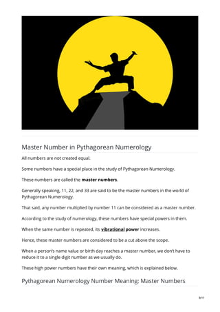 Master Number in Pythagorean Numerology
All numbers are not created equal.
Some numbers have a special place in the study of Pythagorean Numerology.
These numbers are called the master numbers.
Generally speaking, 11, 22, and 33 are said to be the master numbers in the world of
Pythagorean Numerology.
That said, any number multiplied by number 11 can be considered as a master number.
According to the study of numerology, these numbers have special powers in them.
When the same number is repeated, its vibrational power increases.
Hence, these master numbers are considered to be a cut above the scope.
When a person’s name value or birth day reaches a master number, we don’t have to
reduce it to a single digit number as we usually do.
These high power numbers have their own meaning, which is explained below.
Pythagorean Numerology Number Meaning: Master Numbers
9/11
 