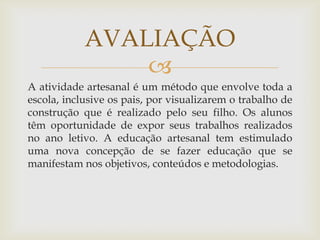 
A atividade artesanal é um método que envolve toda a
escola, inclusive os pais, por visualizarem o trabalho de
construção que é realizado pelo seu filho. Os alunos
têm oportunidade de expor seus trabalhos realizados
no ano letivo. A educação artesanal tem estimulado
uma nova concepção de se fazer educação que se
manifestam nos objetivos, conteúdos e metodologias.
AVALIAÇÃO
 