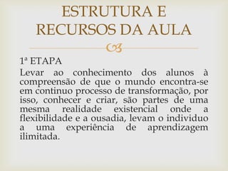 
1ª ETAPA
Levar ao conhecimento dos alunos à
compreensão de que o mundo encontra-se
em continuo processo de transformação, por
isso, conhecer e criar, são partes de uma
mesma realidade existencial onde a
flexibilidade e a ousadia, levam o individuo
a uma experiência de aprendizagem
ilimitada.
ESTRUTURA E
RECURSOS DA AULA
 