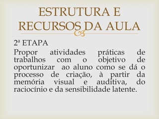 
2ª ETAPA
Propor atividades práticas de
trabalhos com o objetivo de
oportunizar ao aluno como se dá o
processo de criação, à partir da
memória visual e auditiva, do
raciocínio e da sensibilidade latente.
ESTRUTURA E
RECURSOS DA AULA
 