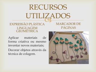 
RECURSOS
UTILIZADOS
EXPRESSÃO PLÁSTICA
LINGUAGEM
GEOMÉTRICA
Aplicar materiais de
forma criativa ou mesmo
inventar novos materiais;
Decorar objetos através da
técnica de colagem.
MARCADOR DE
PÁGINAS
 