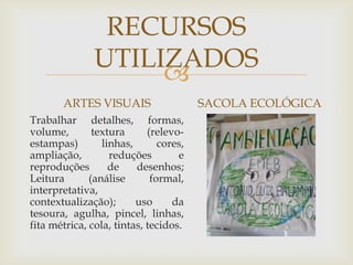 
RECURSOS
UTILIZADOS
ARTES VISUAIS
Trabalhar detalhes, formas,
volume, textura (relevo-
estampas) linhas, cores,
ampliação, reduções e
reproduções de desenhos;
Leitura (análise formal,
interpretativa,
contextualização); uso da
tesoura, agulha, pincel, linhas,
fita métrica, cola, tintas, tecidos.
SACOLA ECOLÓGICA
 