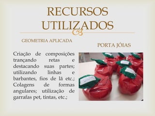 
RECURSOS
UTILIZADOS
GEOMETRIA APLICADA
Criação de composições
trançando retas e
destacando suas partes;
utilizando linhas e
barbantes, fios de lã etc.;
Colagens de formas
angulares; utilização de
garrafas pet, tintas, etc.;
PORTA JÓIAS
 