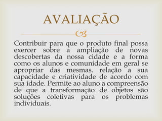 
Contribuir para que o produto final possa
exercer sobre a ampliação de novas
descobertas da nossa cidade e a forma
como os alunos e comunidade em geral se
apropriar das mesmas. relação a sua
capacidade e criatividade de acordo com
sua idade. Permite ao aluno a compreensão
de que a transformação de objetos são
soluções coletivas para os problemas
individuais.
AVALIAÇÃO
 