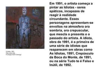 Em 1991, o artista começa a pintar as Idiotas - seres apáticos, incapazes de reagir à realidade circundante. Esses personagens apresentam-se envoltos na atmosfera ora sombria, ora crepuscular, que mescla o presente e o passado do artista. A idiota, obra de 1991, é a primeira de uma série de idiotas que reaparecem em obras como As Idiotas, 1991, Crepúsculo da Boca do Monte, de 1991, ou na série Tudo te é Falso e Inútil, de 1992. A Idiota, 1991. Óleo sobre tela. Fundação Iberê Camargo. 