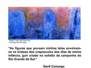 "As figuras que povoam minhas telas envolvem-se na tristeza dos crepúsculos dos dias de minha infância, guri criado na solidão da campanha do Rio Grande do Sul.”    Iberê Camargo Solidão, 1994. Óleo sobre Tela. Fundação Iberê Camargo. 