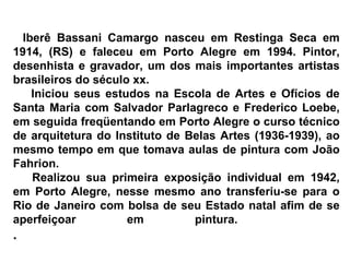      Iberê Bassani Camargo nasceu em Restinga Seca em 1914, (RS) e faleceu em Porto Alegre em 1994. Pintor, desenhista e gravador, um dos mais importantes artistas brasileiros do século xx.        Iniciou seus estudos na Escola de Artes e Ofícios de Santa Maria com Salvador Parlagreco e Frederico Loebe, em seguida freqüentando em Porto Alegre o curso técnico de arquitetura do Instituto de Belas Artes (1936-1939), ao mesmo tempo em que tomava aulas de pintura com João Fahrion.        Realizou sua primeira exposição individual em 1942, em Porto Alegre, nesse mesmo ano transferiu-se para o Rio de Janeiro com bolsa de seu Estado natal afim de se aperfeiçoar em pintura.  . 