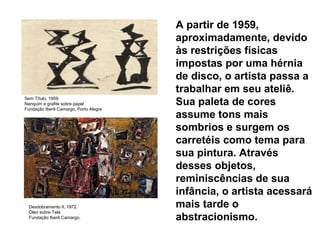 A partir de 1959, aproximadamente, devido às restrições físicas impostas por uma hérnia de disco, o artista passa a trabalhar em seu ateliê. Sua paleta de cores assume tons mais sombrios e surgem os carretéis como tema para sua pintura. Através desses objetos, reminiscências de sua infância, o artista acessará mais tarde o abstracionismo.  Sem Título, 1959. Nanquim e grafite sobre papel Fundação Iberê Camargo, Porto Alegre Desdobramento II, 1972. Óleo sobre Tela. Fundação Iberê Camargo.     