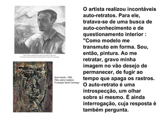 O artista realizou incontáveis auto-retratos. Para ele, tratava-se de uma busca de auto-conhecimento e de questionamento interior : "Como modelo me transmuto em forma. Sou, então, pintura. Ao me retratar, gravo minha imagem no vão desejo de permanecer, de fugir ao tempo que apaga os rastros. O auto-retrato é uma introspecção, um olhar sobre si mesmo. É ainda interrogação, cuja resposta é também pergunta.  Auto-retrato, 1984. Óleo sobre madeira. Fundação Iberê Camargo 