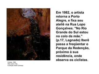 Em 1982, o artista retorna a Porto Alegre, e fixa seu ateliê na Rua Lopo Gonçalves. "No Rio Grande do Sul estou no colo da mãe." (p.17, Lagnado) Iberê passa a freqüentar o Parque da Redenção, próximo à sua residência, onde observa os ciclistas .   Ciclista, 1990. Óleo sobre Tela. Fundação Iberê Camargo. 