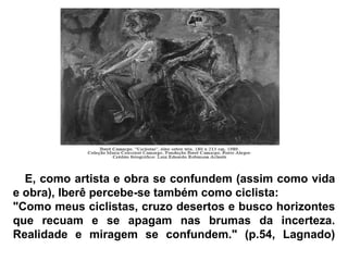 E, como artista e obra se confundem (assim como vida e obra), Iberê percebe-se também como ciclista:  "Como meus ciclistas, cruzo desertos e busco horizontes que recuam e se apagam nas brumas da incerteza. Realidade e miragem se confundem." (p.54, Lagnado) 