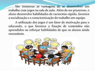 São inúmeras as vantagens de se desenvolver um
trabalho com jogos na sala de aula. Além de ser prazeroso, o
aluno desenvolve habilidades de raciocínio rápido, favorece
a socialização e a conscientização do trabalho em equipe.
A utilização dos jogos é um fator de motivação para o
educando, o que favorece a fixação de conteúdos não
aprendidos ou reforçar habilidades de que os alunos ainda
necessitem.
 