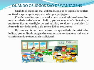 QUANDO OS JOGOS SÃO DESVANTAGENS
Quando os jogos são mal utilizados, os alunos jogam e se sentem
motivados apenas pelo jogo, sem saber por que jogam.
Convém ressaltar que o educador deve ter cuidado ao desenvolver
uma atividade trabalhando o lúdico, por ser uma tarefa dinâmica, o
professor fica na condição de estimulador, condutor e avaliador da
feitura da atividade sendo o elo entre o lúdico e os alunos.
Da mesma forma deve ater-se na quantidade de atividades
lúdicas, pois utilizada exageradamente acabam tornando-se rotineira e
transformando-se numa aula tradicional.
 