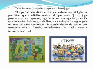Celso Antunes (2003) cita o seguinte sobre o jogo:
“O jogo é o mais eficiente meio estimulador das inteligências,
permitindo que o indivíduo realize tudo que deseja. Quando joga,
passa a viver quem quer ser, organiza o que quer organizar, e decide
sem limitações. Pode ser grande, livre, e na aceitação das regras pode
ter seus impulsos controlados. Brincando dentro de seu espaço,
envolve-se com a fantasia, estabelecendo um gancho entre o
inconsciente e o real”.
 
