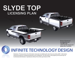 SLYDE TOP
 LICENSING PLAN




                                                                                                        Brock P Christoval
                                                                                                        brock@inftd.com
                                                                                                        714-305-7123
                                                                                                        1345 Cabrillo Park Dr C5
                                                                                                        Santa Ana, CA 92701




   Disclaimer: This document is for information only and is not offering the sale of any securities of ITD. Information
   disclosed should be considered proprietary and confidential. This document is the property of ITD and may not
   be disclosed, distributed, or reproduced without the written permission of ITD.
 