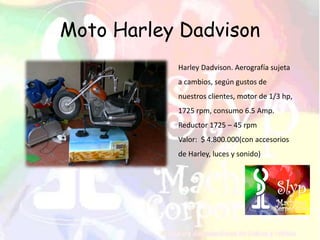 Moto Harley Dadvison
Harley Dadvison. Aerografía sujeta
a cambios, según gustos de
nuestros clientes, motor de 1/3 hp,
1725 rpm, consumo 6.5 Amp.
Reductor 1725 – 45 rpm
Valor: $ 4.800.000(con accesorios
de Harley, luces y sonido)
 