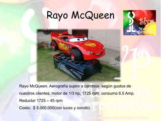 Rayo McQueen
Rayo McQueen. Aerografía sujeta a cambios, según gustos de
nuestros clientes, motor de 1/3 hp, 1725 rpm, consumo 6.5 Amp.
Reductor 1725 – 45 rpm
Costo: $ 5.000.000(con luces y sonido)
 