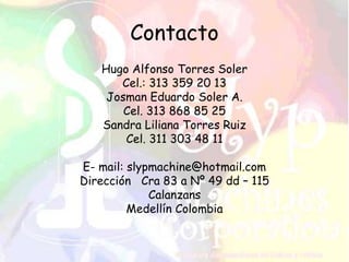 Contacto
Hugo Alfonso Torres Soler
Cel.: 313 359 20 13
Josman Eduardo Soler A.
Cel. 313 868 85 25
Sandra Liliana Torres Ruiz
Cel. 311 303 48 11
E- mail: slypmachine@hotmail.com
Dirección Cra 83 a Nº 49 dd – 115
Calanzans
Medellín Colombia
 