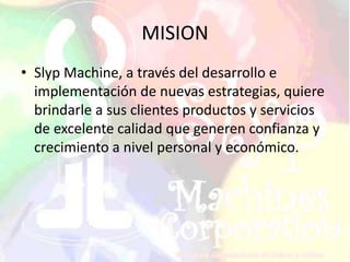 MISION
• Slyp Machine, a través del desarrollo e
implementación de nuevas estrategias, quiere
brindarle a sus clientes productos y servicios
de excelente calidad que generen confianza y
crecimiento a nivel personal y económico.
 