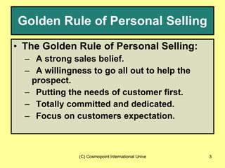 Golden Rule of Personal Selling The Golden Rule of Personal Selling: A strong sales belief. A willingness to go all out to help the  prospect. Putting the needs of customer first. Totally committed and dedicated. Focus on customers expectation.  