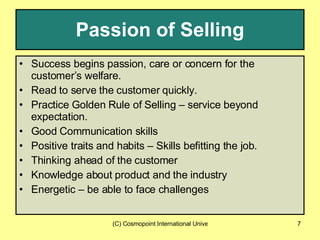 Passion of Selling Success begins passion, care or concern for the customer’s welfare. Read to serve the customer quickly. Practice Golden Rule of Selling – service beyond expectation. Good Communication skills Positive traits and habits – Skills befitting the job. Thinking ahead of the customer Knowledge about product and the industry Energetic – be able to face challenges 