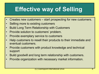 Effective way of Selling   Creates new customers – start prospecting for new customers. Selling more to existing customers Build Long Term Relationship with Customers Provide solution to customers’ problem. Provide exemplary service to customers Help customers to resell their products to their immediate and eventual customers. Provide customers with product knowledge and technical support Build goodwill and long term relationship with customers. Provide organization with necessary market information. 