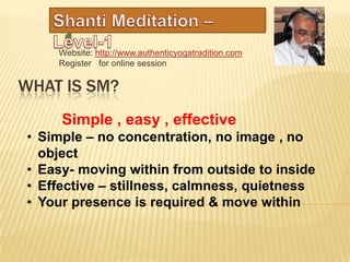 Website: http://www.authenticyogatradition.com
    Register for online session

WHAT IS SM?
     Simple , easy , effective
• Simple – no concentration, no image , no
  object
• Easy- moving within from outside to inside
• Effective – stillness, calmness, quietness
• Your presence is required & move within
 