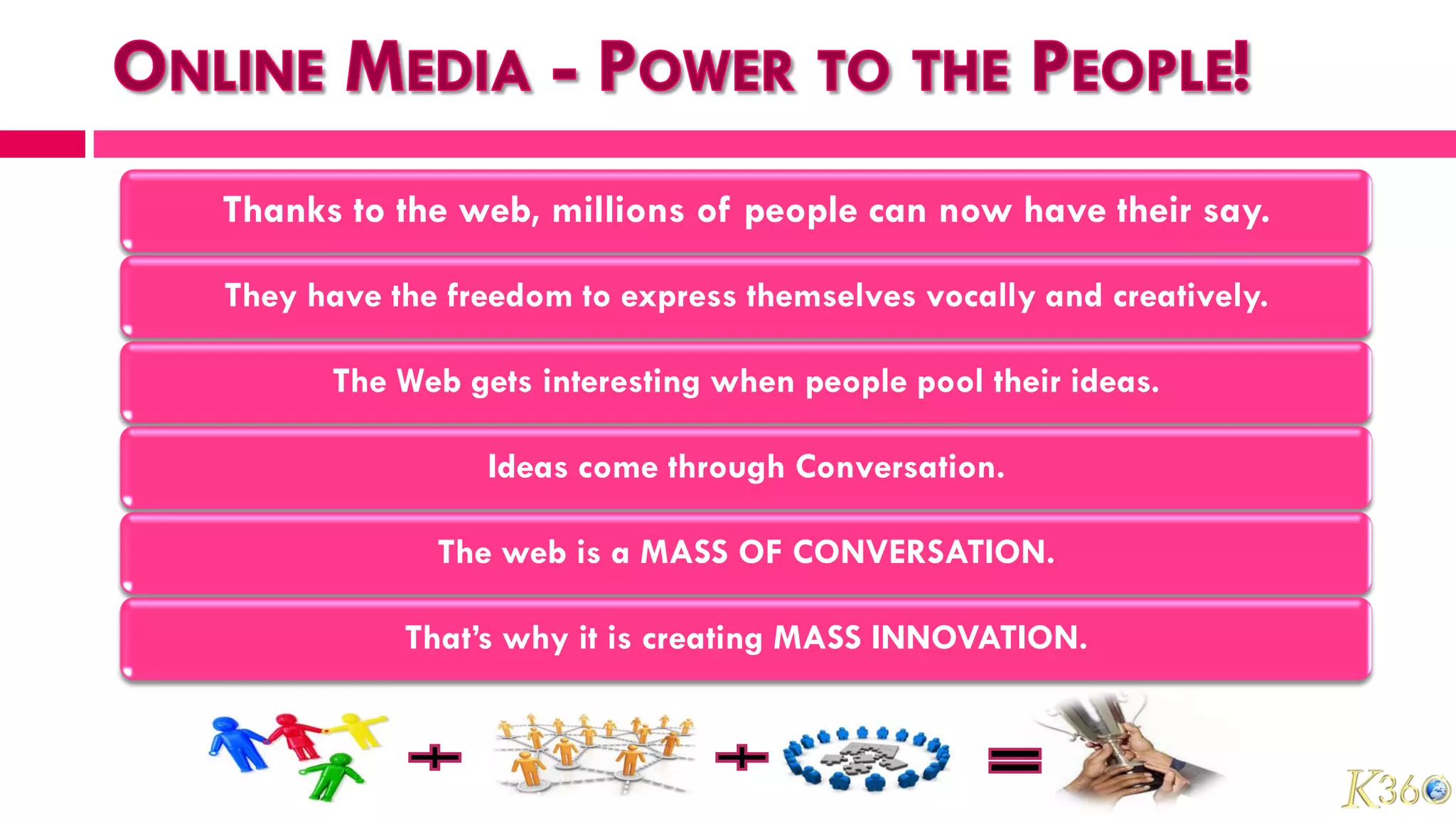 Thanks to the web, millions of people can now have their say.

They have the freedom to express themselves vocally and creatively.

      The Web gets interesting when people pool their ideas.

                Ideas come through Conversation.

             The web is a MASS OF CONVERSATION.

           That’s why it is creating MASS INNOVATION.
 