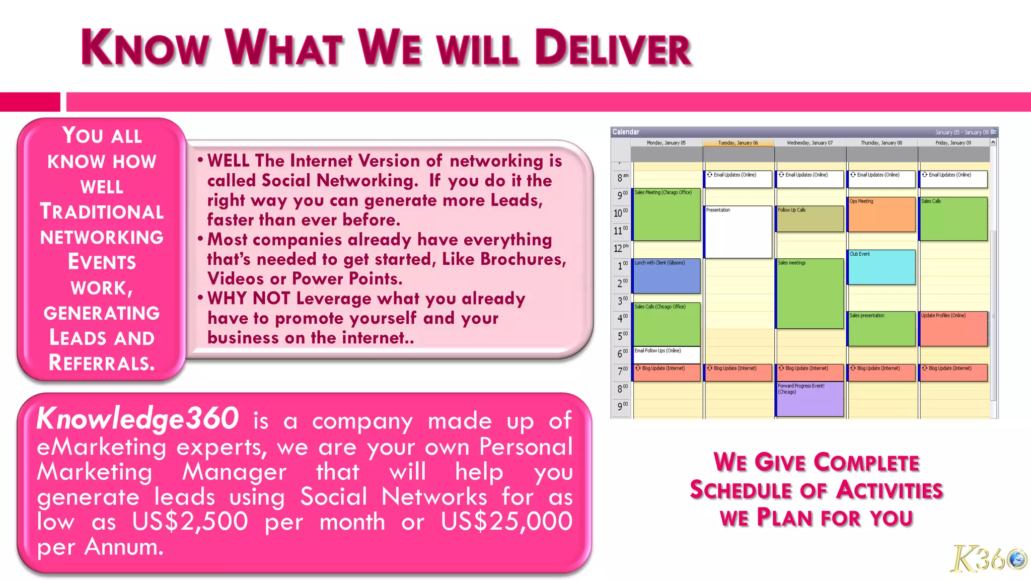 YOU ALL
 KNOW HOW     • WELL The Internet Version of networking is
    WELL        called Social Networking. If you do it the
                right way you can generate more Leads,
TRADITIONAL     faster than ever before.
NETWORKING    • Most companies already have everything
   EVENTS       that’s needed to get started, Like Brochures,
   WORK,        Videos or Power Points.
              • WHY NOT Leverage what you already
GENERATING      have to promote yourself and your
 LEADS AND      business on the internet..
 REFERRALS.

Knowledge360 is a company made up of
eMarketing experts, we are your own Personal
Marketing Manager that will help you                              WE GIVE COMPLETE
generate leads using Social Networks for as                     SCHEDULE OF ACTIVITIES
low as US$2,500 per month or US$25,000                            WE PLAN FOR YOU
per Annum.
 