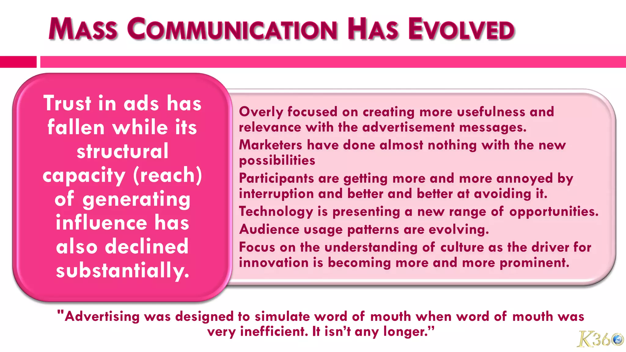 Trust in ads has        • Overly focused on creating more usefulness and
 fallen while its         relevance with the advertisement messages.
                        • Marketers have done almost nothing with the new
    structural            possibilities
capacity (reach)        • Participants are getting more and more annoyed by
  of generating           interruption and better and better at avoiding it.
                        • Technology is presenting a new range of opportunities.
  influence has         • Audience usage patterns are evolving.
  also declined         • Focus on the understanding of culture as the driver for
                          innovation is becoming more and more prominent.
  substantially.
 "Advertising was designed to simulate word of mouth when word of mouth was
                       very inefficient. It isn’t any longer.”
 