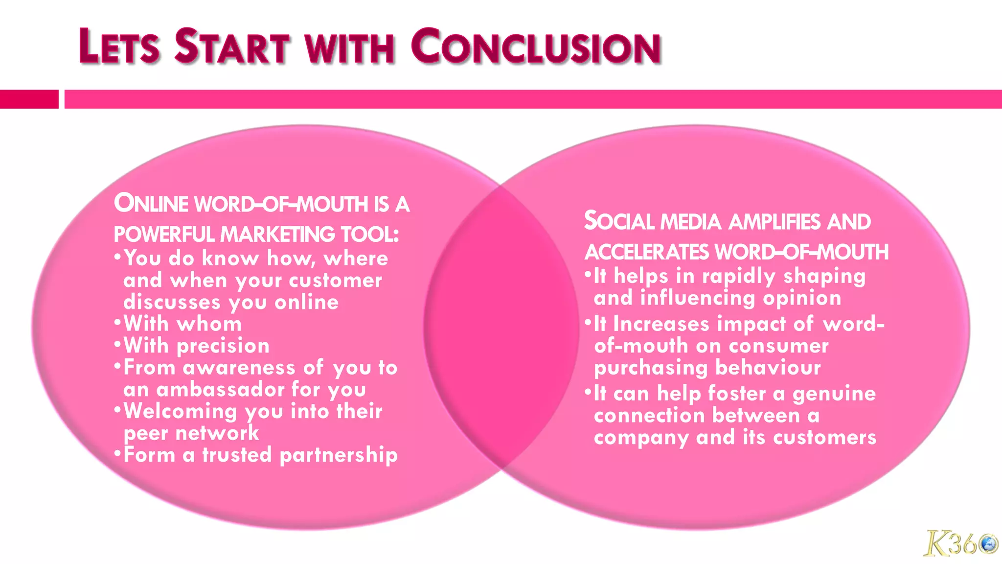 ONLINE WORD-OF-MOUTH IS A
POWERFUL MARKETING TOOL:
                              SOCIAL MEDIA AMPLIFIES AND
•You do know how, where       ACCELERATES WORD-OF-MOUTH
 and when your customer       •It helps in rapidly shaping
 discusses you online          and influencing opinion
•With whom                    •It Increases impact of word-
•With precision                of-mouth on consumer
•From awareness of you to      purchasing behaviour
 an ambassador for you        •It can help foster a genuine
•Welcoming you into their      connection between a
 peer network                  company and its customers
•Form a trusted partnership
 