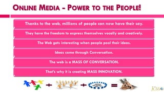 Thanks to the web, millions of people can now have their say.

They have the freedom to express themselves vocally and creatively.

      The Web gets interesting when people pool their ideas.

                Ideas come through Conversation.

             The web is a MASS OF CONVERSATION.

           That’s why it is creating MASS INNOVATION.
 