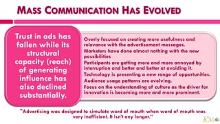Trust in ads has        • Overly focused on creating more usefulness and
 fallen while its         relevance with the advertisement messages.
                        • Marketers have done almost nothing with the new
    structural            possibilities
capacity (reach)        • Participants are getting more and more annoyed by
  of generating           interruption and better and better at avoiding it.
                        • Technology is presenting a new range of opportunities.
  influence has         • Audience usage patterns are evolving.
  also declined         • Focus on the understanding of culture as the driver for
                          innovation is becoming more and more prominent.
  substantially.
 "Advertising was designed to simulate word of mouth when word of mouth was
                       very inefficient. It isn’t any longer.”
 