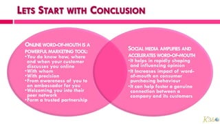 ONLINE WORD-OF-MOUTH IS A
POWERFUL MARKETING TOOL:
                              SOCIAL MEDIA AMPLIFIES AND
•You do know how, where       ACCELERATES WORD-OF-MOUTH
 and when your customer       •It helps in rapidly shaping
 discusses you online          and influencing opinion
•With whom                    •It Increases impact of word-
•With precision                of-mouth on consumer
•From awareness of you to      purchasing behaviour
 an ambassador for you        •It can help foster a genuine
•Welcoming you into their      connection between a
 peer network                  company and its customers
•Form a trusted partnership
 