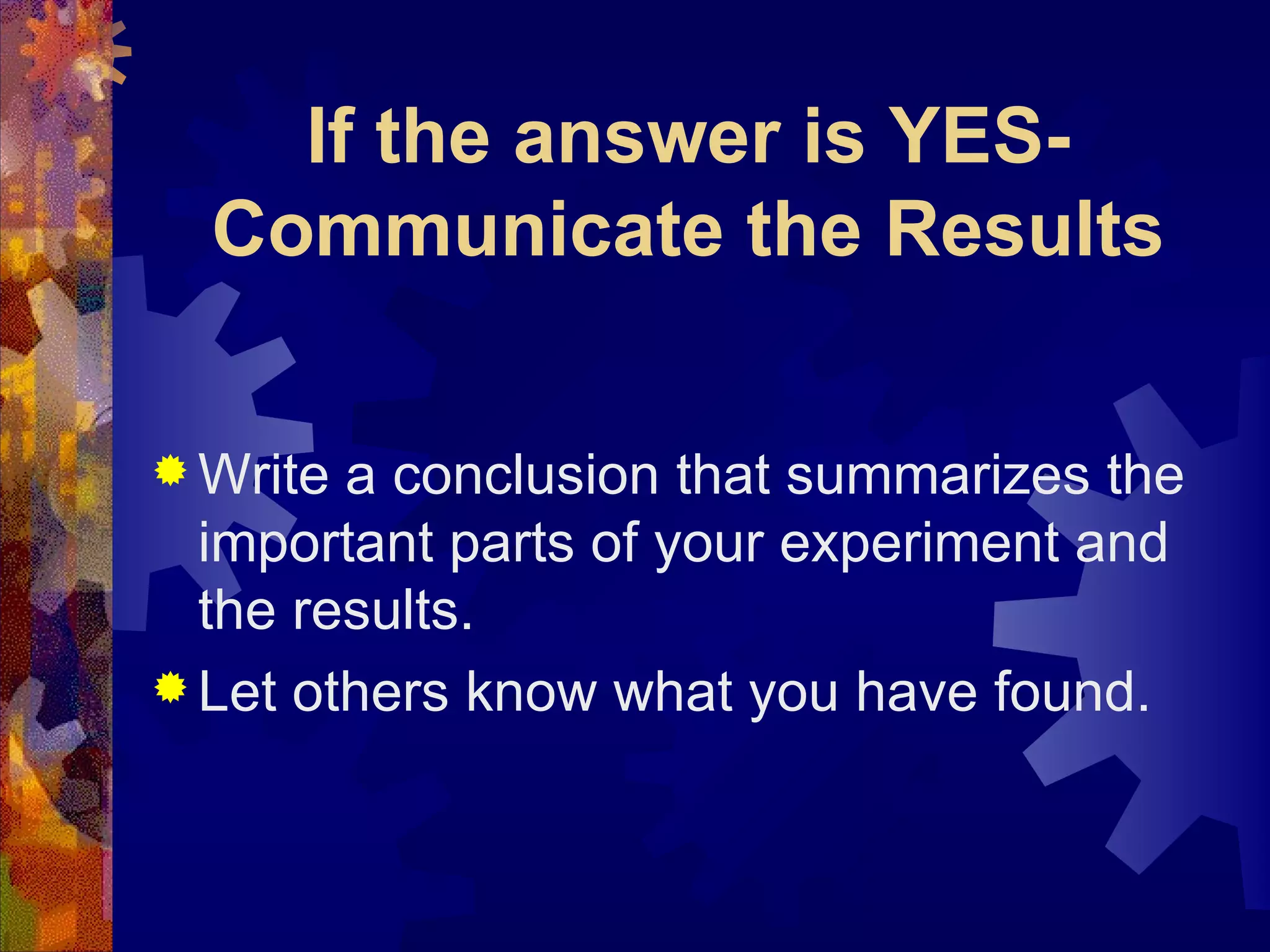 If the answer is YES-Communicate the Results Write a conclusion that summarizes the important parts of your experiment and the results. Let others know what you have found. 