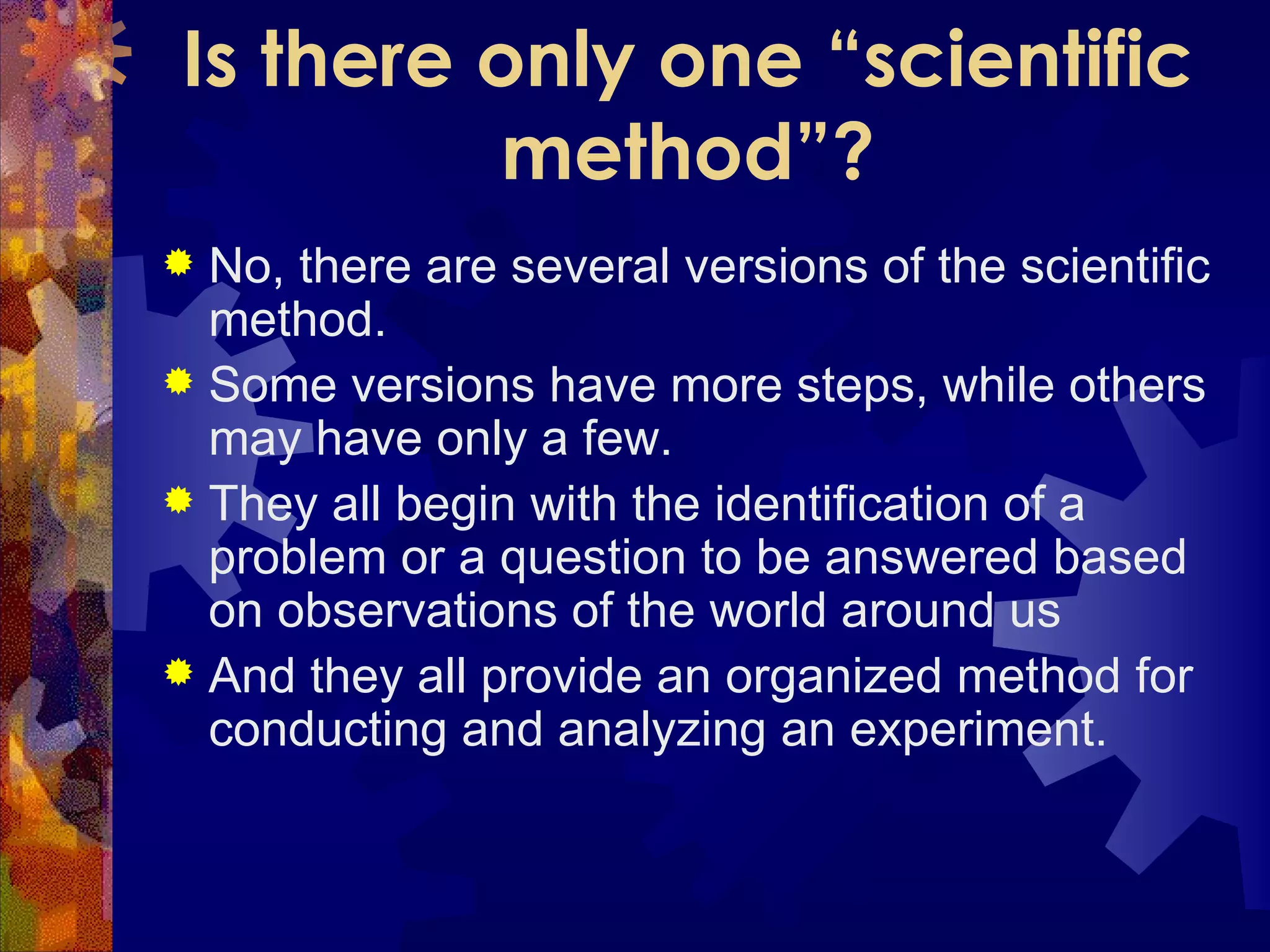 Is there only one “scientific method”? No, there are several versions of the scientific method.  Some versions have more steps, while others may have only a few.  They all begin with the identification of a problem or a question to be answered based on observations of the world around us And they all provide an organized method for conducting and analyzing an experiment. 