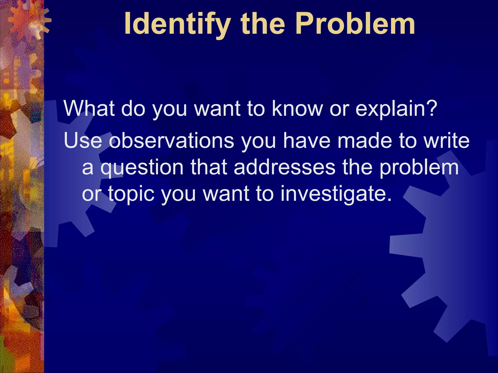 Identify the Problem What do you want to know or explain?  Use observations you have made to write a question that addresses the problem or topic you want to investigate. 