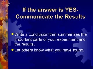 If the answer is YES-Communicate the Results Write a conclusion that summarizes the important parts of your experiment and the results. Let others know what you have found. 