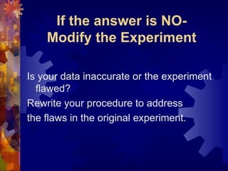If the answer is NO- Modify the Experiment Is your data inaccurate or the experiment flawed? Rewrite your procedure to address the flaws in the original experiment. 